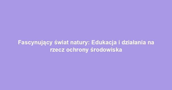 Fascynujący świat natury: Edukacja i działania na rzecz ochrony środowiska