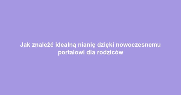 Jak znaleźć idealną nianię dzięki nowoczesnemu portalowi dla rodziców