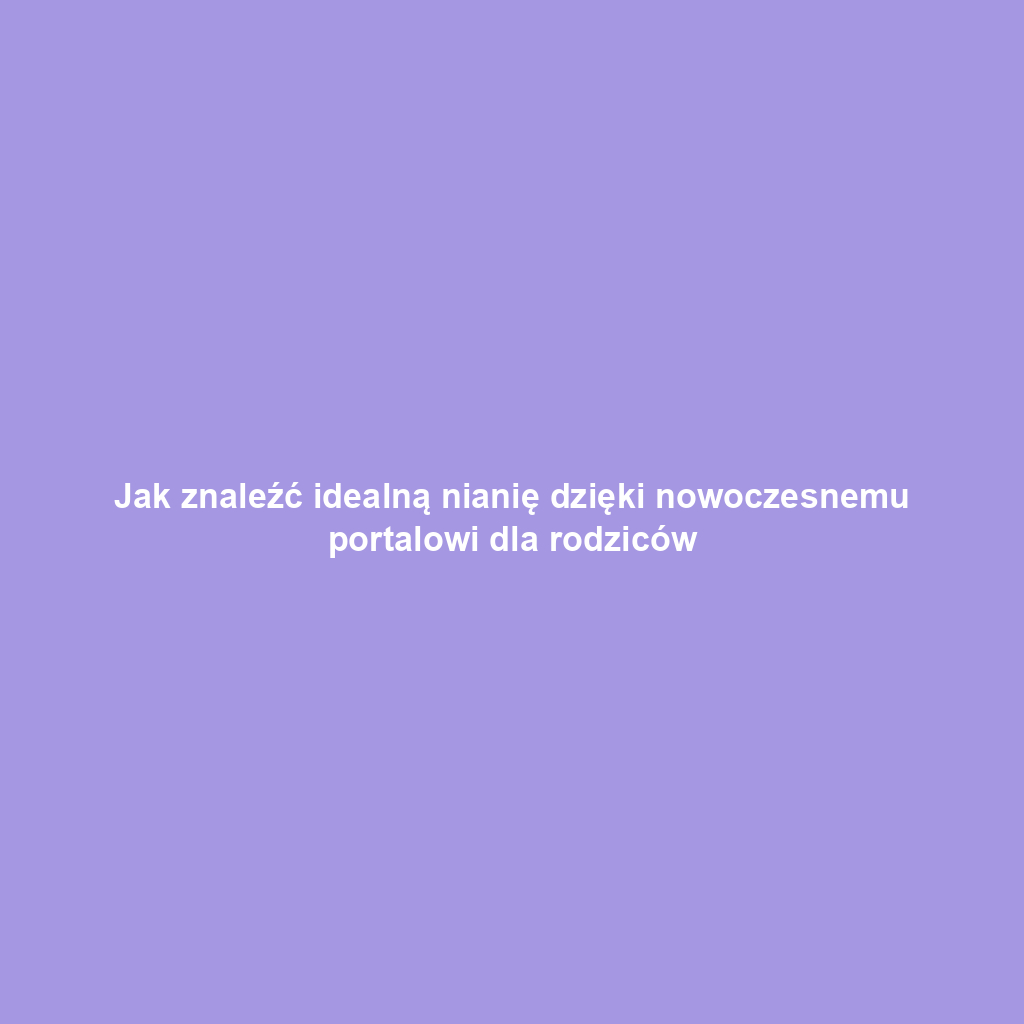 Jak znaleźć idealną nianię dzięki nowoczesnemu portalowi dla rodziców