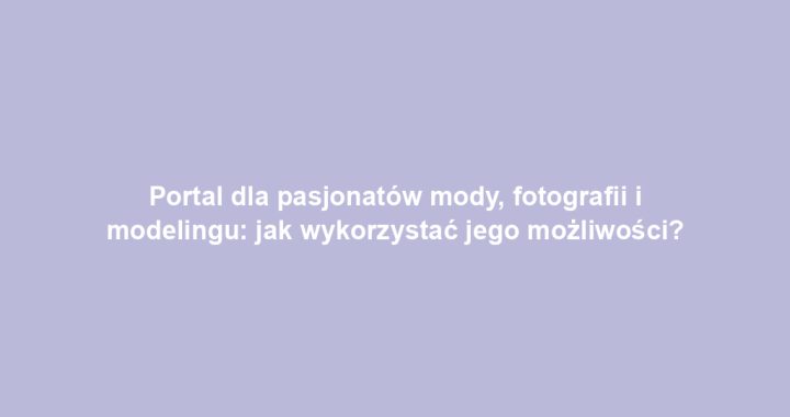 Portal dla pasjonatów mody, fotografii i modelingu: jak wykorzystać jego możliwości?