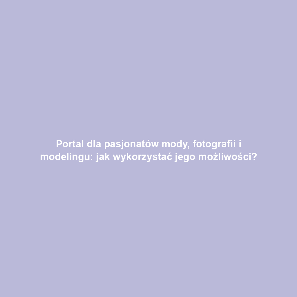 Portal dla pasjonatów mody, fotografii i modelingu: jak wykorzystać jego możliwości?