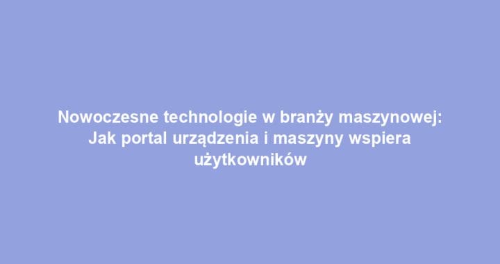 Nowoczesne technologie w branży maszynowej: Jak portal urządzenia i maszyny wspiera użytkowników