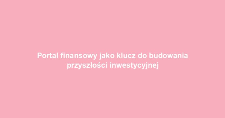 Portal finansowy jako klucz do budowania przyszłości inwestycyjnej