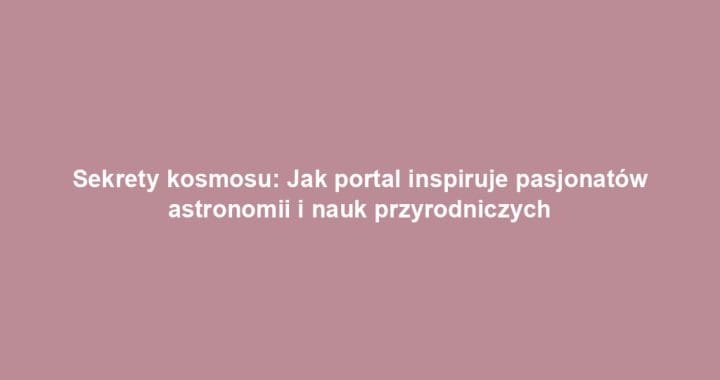 Sekrety kosmosu: Jak portal inspiruje pasjonatów astronomii i nauk przyrodniczych