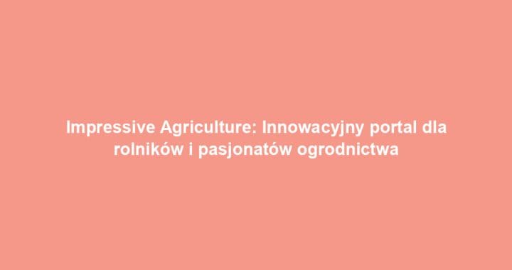 Impressive Agriculture: Innowacyjny portal dla rolników i pasjonatów ogrodnictwa