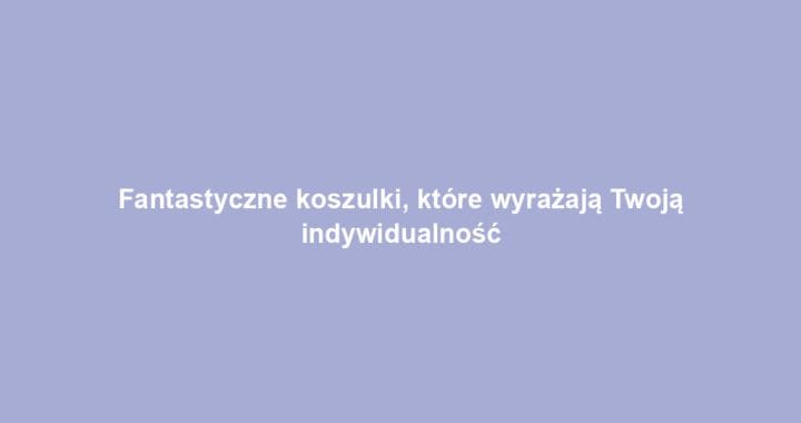 Fantastyczne koszulki, które wyrażają Twoją indywidualność