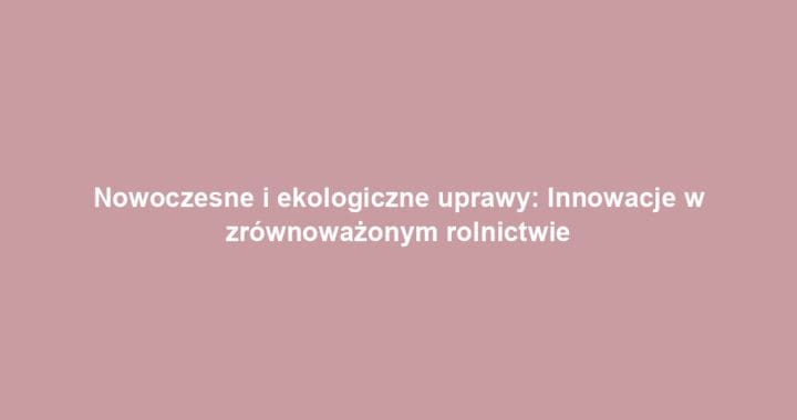 Nowoczesne i ekologiczne uprawy: Innowacje w zrównoważonym rolnictwie