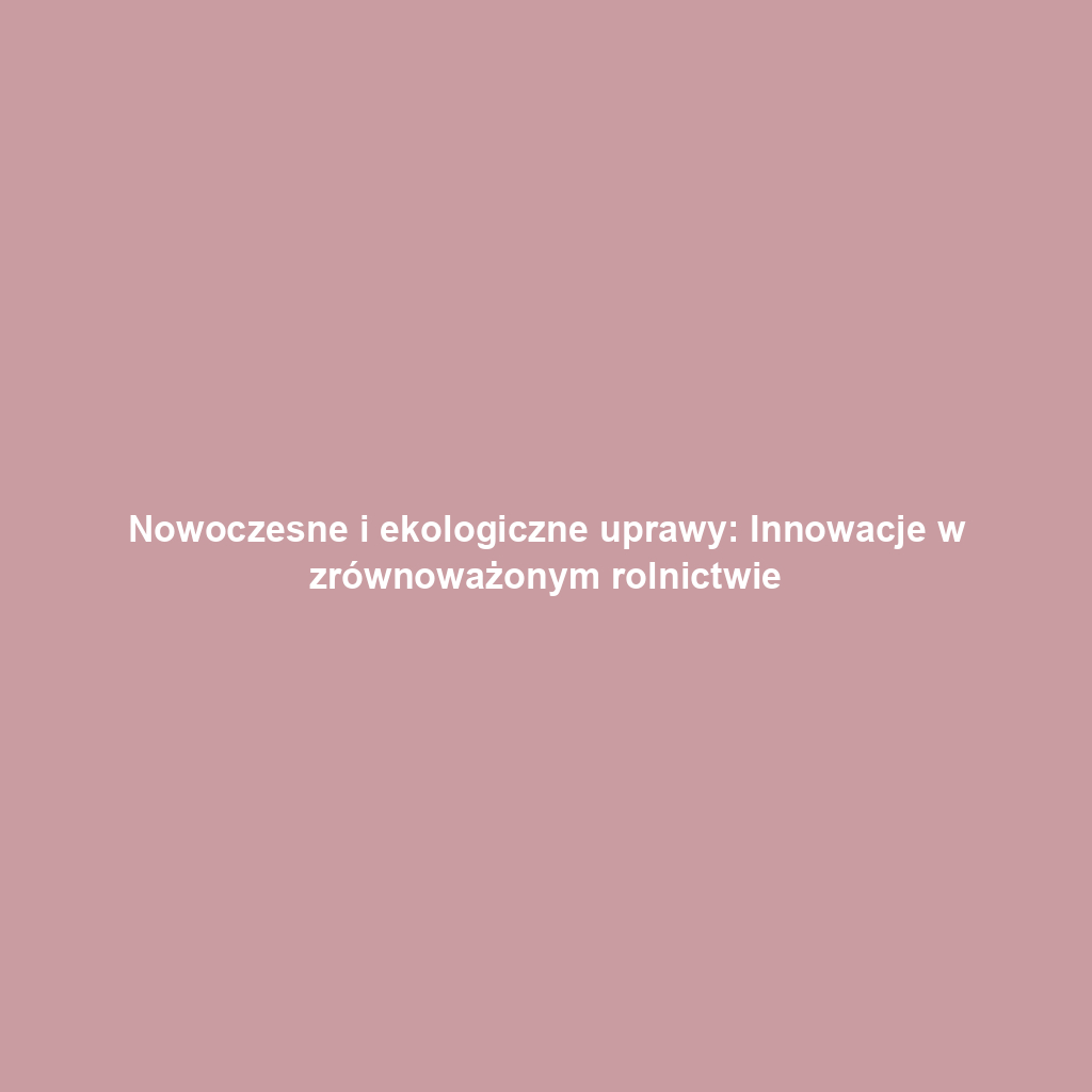 Nowoczesne i ekologiczne uprawy: Innowacje w zrównoważonym rolnictwie