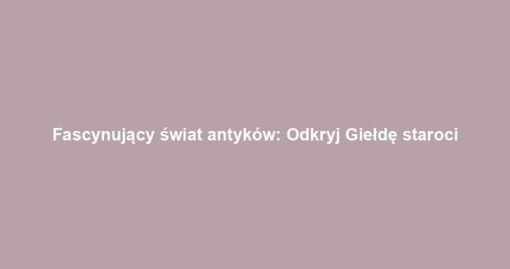 Fascynujący świat antyków: Odkryj Giełdę staroci