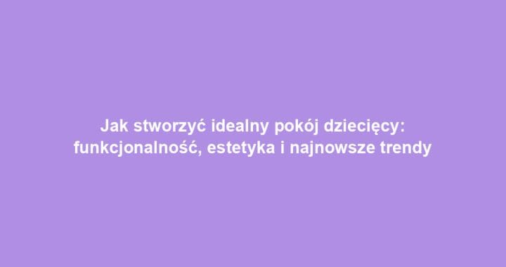 Jak stworzyć idealny pokój dziecięcy: funkcjonalność, estetyka i najnowsze trendy