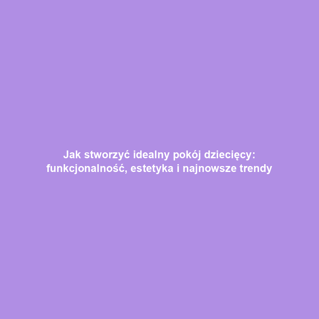 Jak stworzyć idealny pokój dziecięcy: funkcjonalność, estetyka i najnowsze trendy