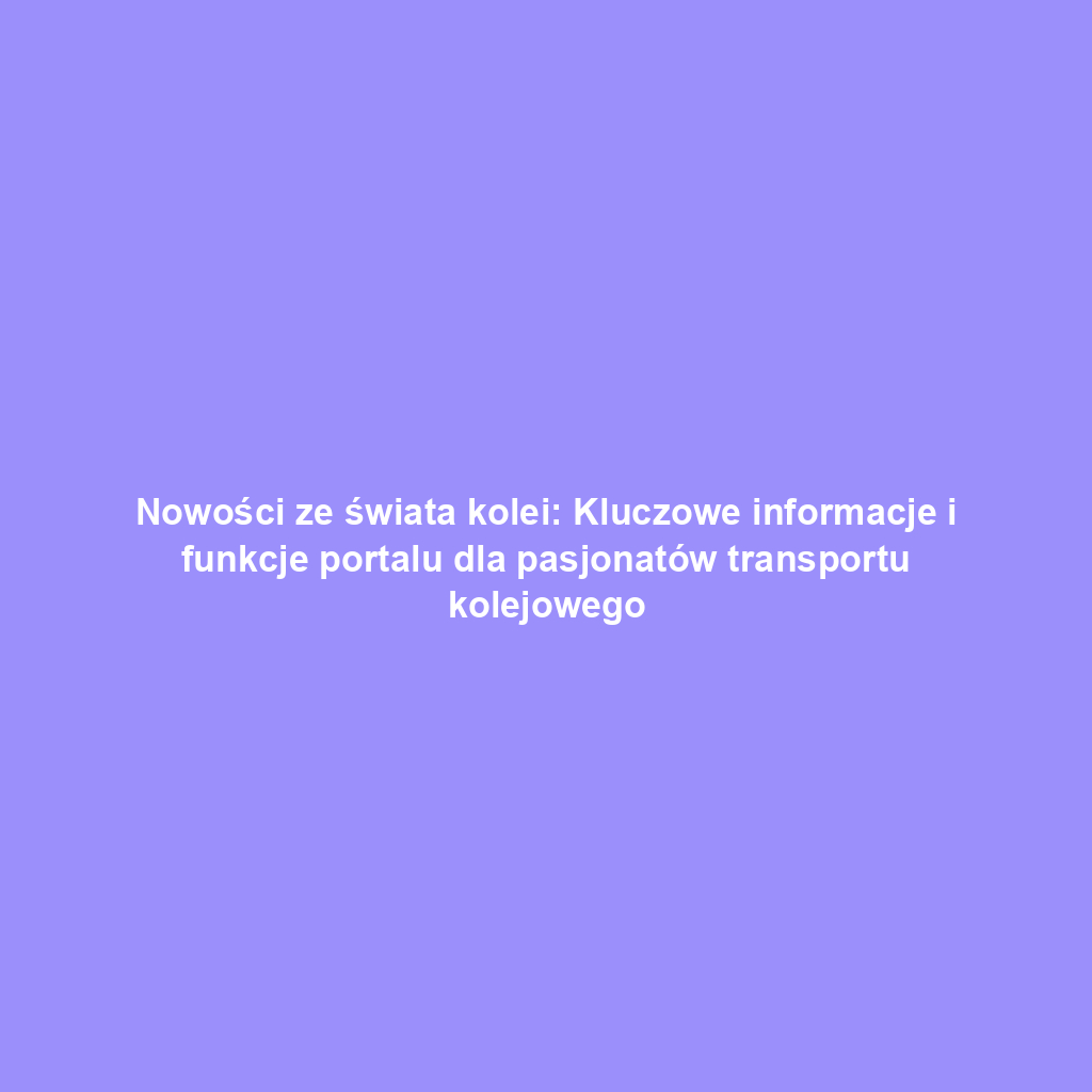 Nowości ze świata kolei: Kluczowe informacje i funkcje portalu dla pasjonatów transportu kolejowego