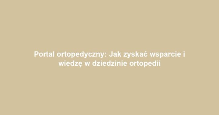 Portal ortopedyczny: Jak zyskać wsparcie i wiedzę w dziedzinie ortopedii
