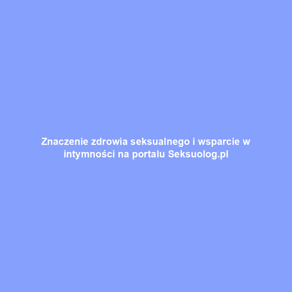 Znaczenie zdrowia seksualnego i wsparcie w intymności na portalu Seksuolog.pl
