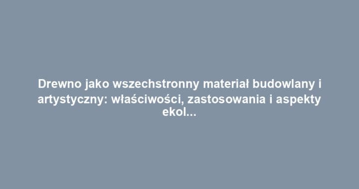 Drewno jako wszechstronny materiał budowlany i artystyczny: właściwości, zastosowania i aspekty ekologiczne