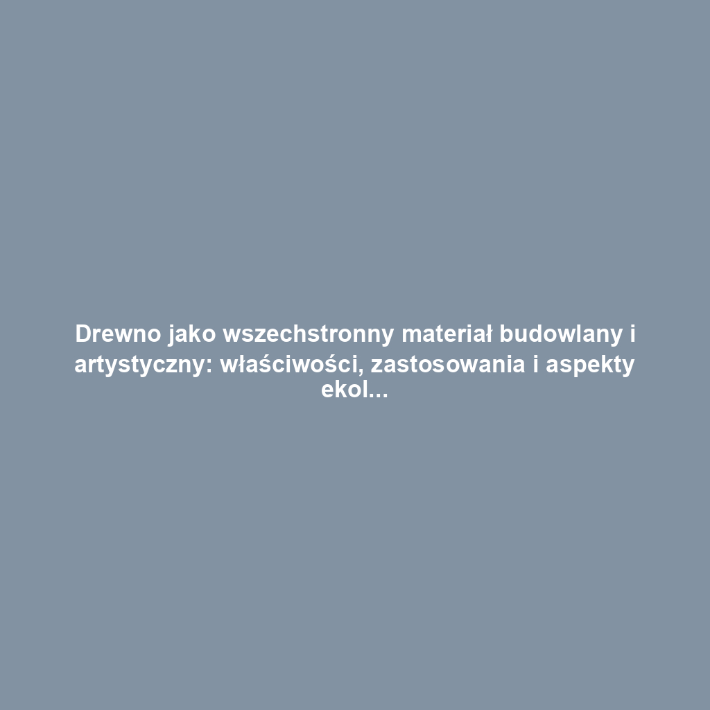 Drewno jako wszechstronny materiał budowlany i artystyczny: właściwości, zastosowania i aspekty ekologiczne