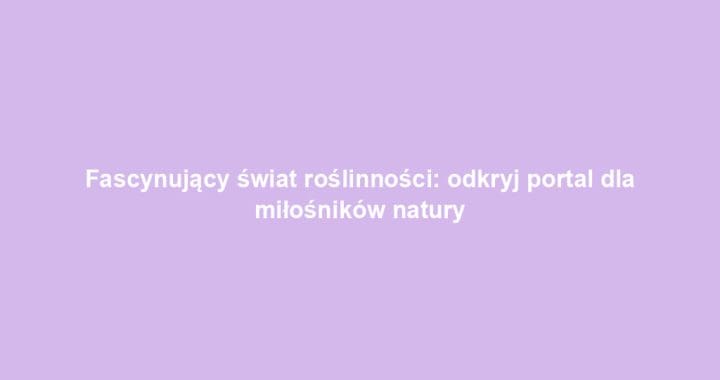 Fascynujący świat roślinności: odkryj portal dla miłośników natury