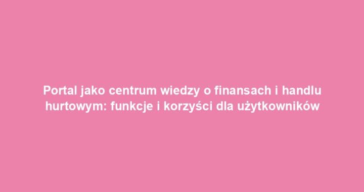Portal jako centrum wiedzy o finansach i handlu hurtowym: funkcje i korzyści dla użytkowników