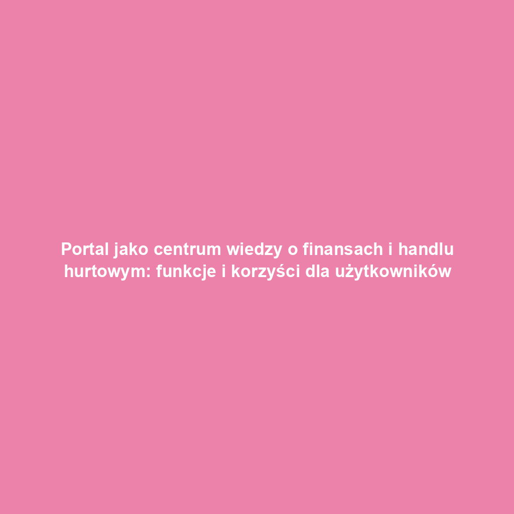 Portal jako centrum wiedzy o finansach i handlu hurtowym: funkcje i korzyści dla użytkowników