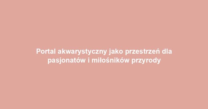 Portal akwarystyczny jako przestrzeń dla pasjonatów i miłośników przyrody