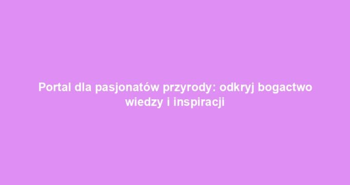 Portal dla pasjonatów przyrody: odkryj bogactwo wiedzy i inspiracji