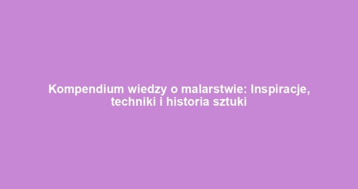 Kompendium wiedzy o malarstwie: Inspiracje, techniki i historia sztuki