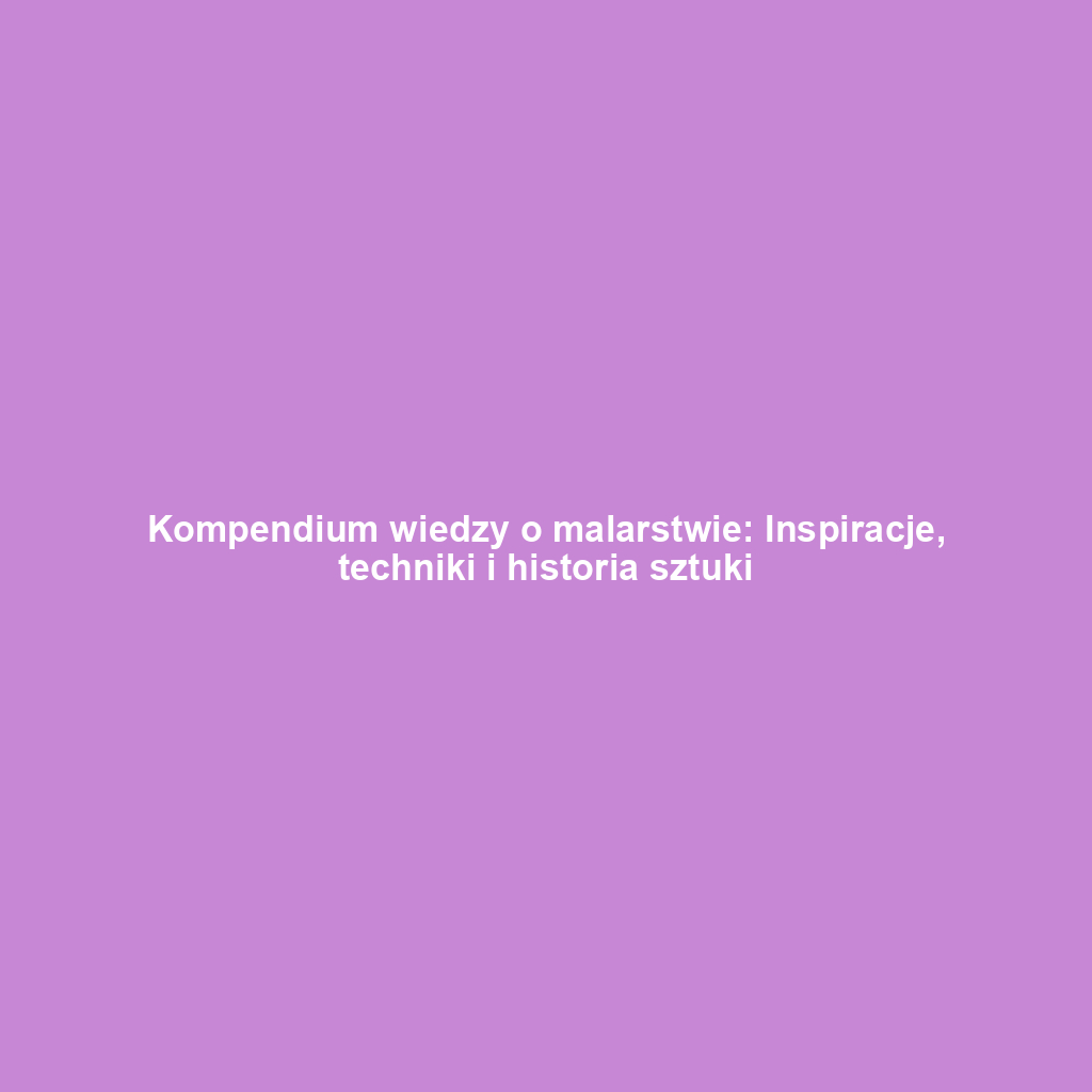 Kompendium wiedzy o malarstwie: Inspiracje, techniki i historia sztuki