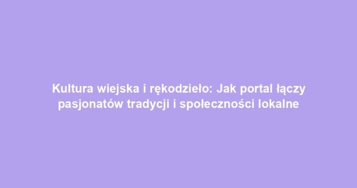 Kultura wiejska i rękodzieło: Jak portal łączy pasjonatów tradycji i społeczności lokalne