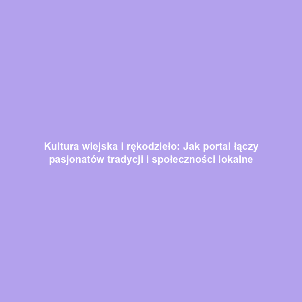 Kultura wiejska i rękodzieło: Jak portal łączy pasjonatów tradycji i społeczności lokalne