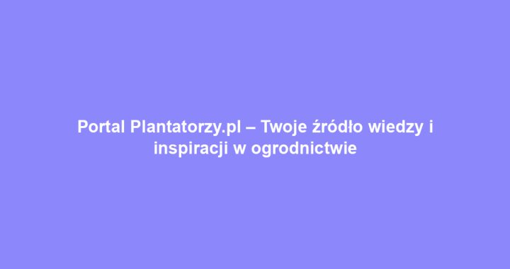 Portal Plantatorzy.pl – Twoje źródło wiedzy i inspiracji w ogrodnictwie