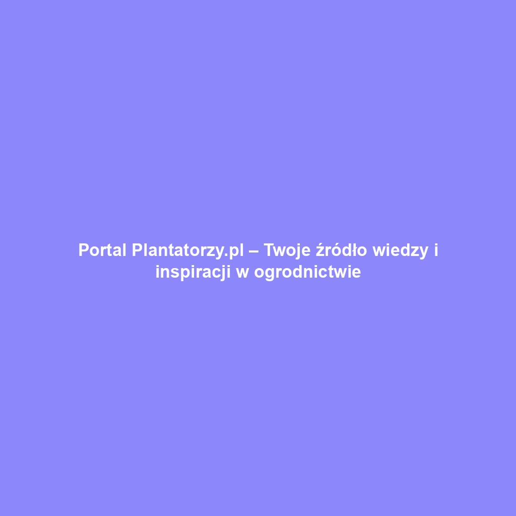 Portal Plantatorzy.pl – Twoje źródło wiedzy i inspiracji w ogrodnictwie