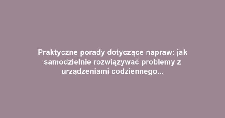 Praktyczne porady dotyczące napraw: jak samodzielnie rozwiązywać problemy z urządzeniami codziennego użytku