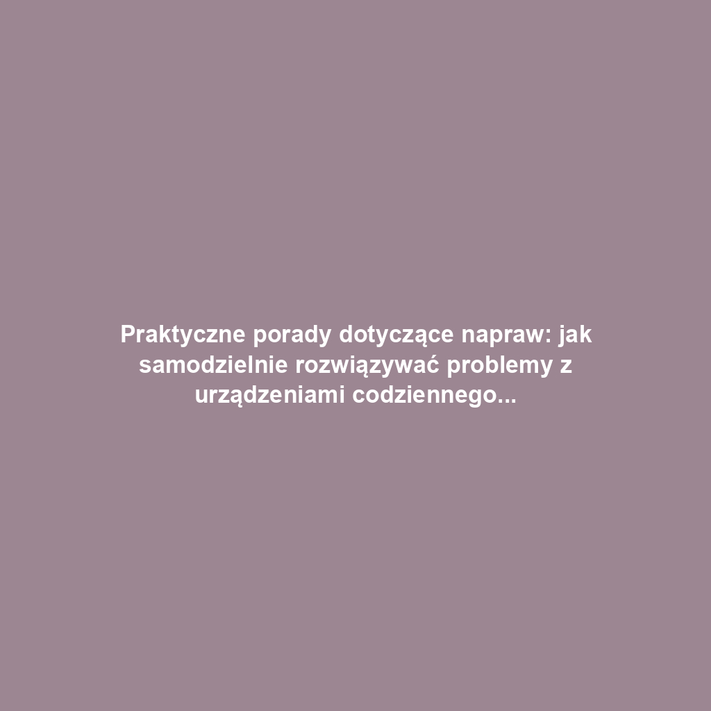 Praktyczne porady dotyczące napraw: jak samodzielnie rozwiązywać problemy z urządzeniami codziennego użytku