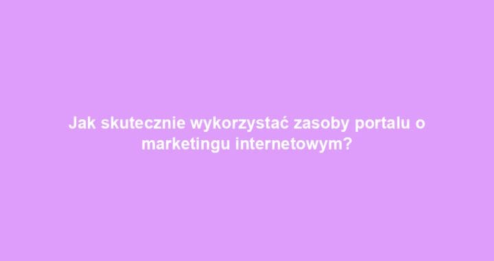 Jak skutecznie wykorzystać zasoby portalu o marketingu internetowym?