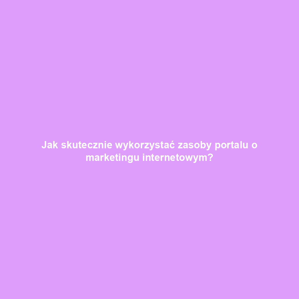 Jak skutecznie wykorzystać zasoby portalu o marketingu internetowym?