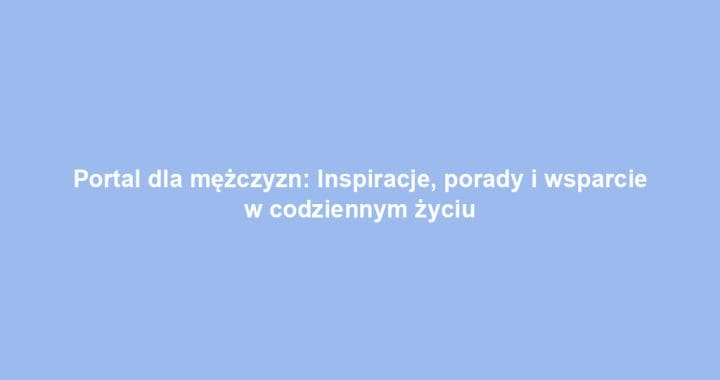 Portal dla mężczyzn: Inspiracje, porady i wsparcie w codziennym życiu