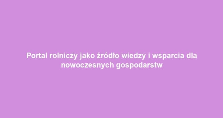 Portal rolniczy jako źródło wiedzy i wsparcia dla nowoczesnych gospodarstw