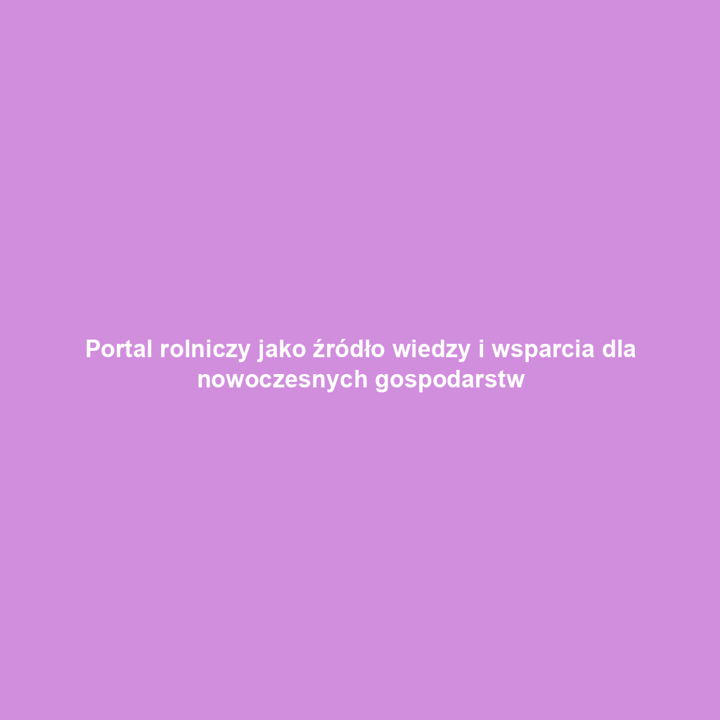 Portal rolniczy jako źródło wiedzy i wsparcia dla nowoczesnych gospodarstw