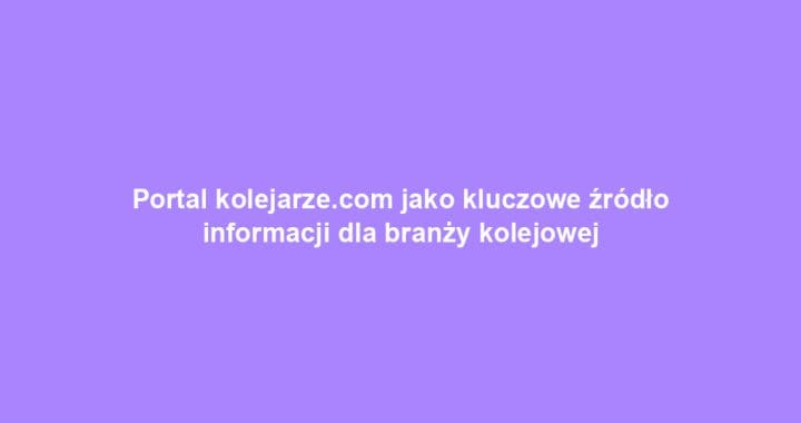 Portal kolejarze.com jako kluczowe źródło informacji dla branży kolejowej