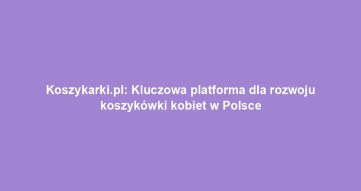 Koszykarki.pl: Kluczowa platforma dla rozwoju koszykówki kobiet w Polsce