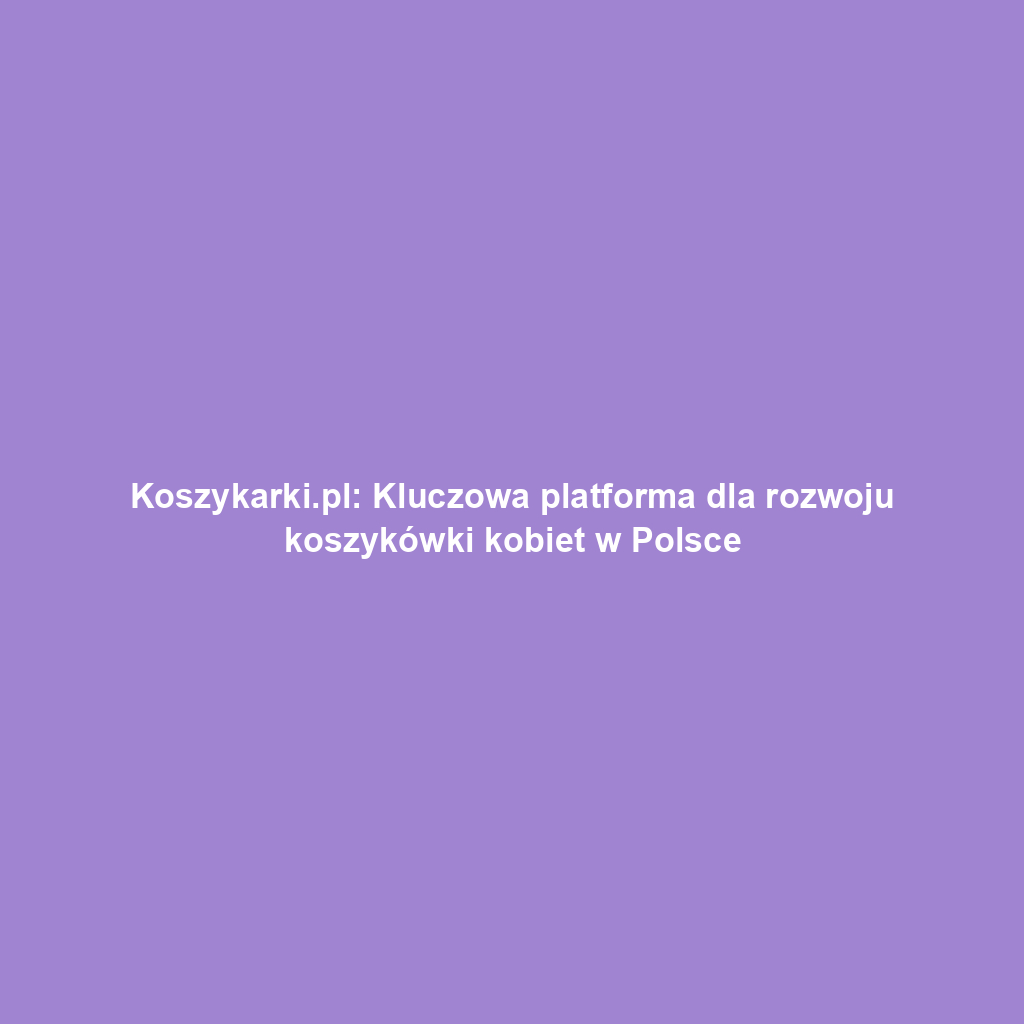 Koszykarki.pl: Kluczowa platforma dla rozwoju koszykówki kobiet w Polsce