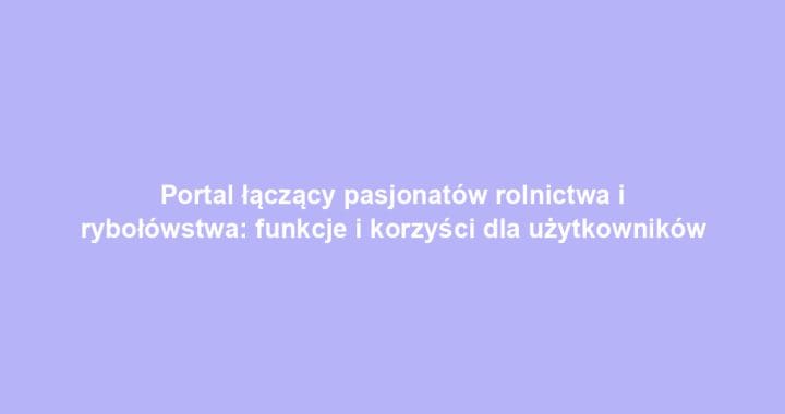 Portal łączący pasjonatów rolnictwa i rybołówstwa: funkcje i korzyści dla użytkowników