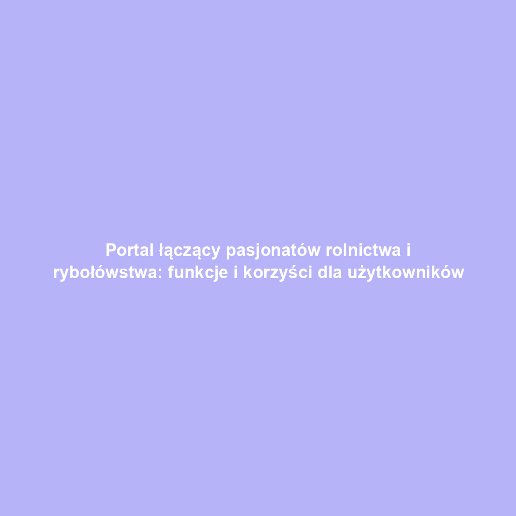 Portal łączący pasjonatów rolnictwa i rybołówstwa: funkcje i korzyści dla użytkowników