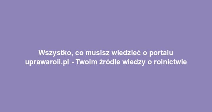 Wszystko, co musisz wiedzieć o portalu uprawaroli.pl – Twoim źródle wiedzy o rolnictwie