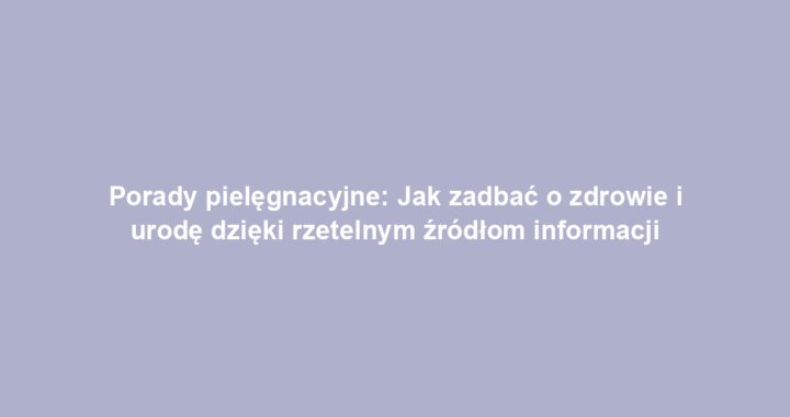 Porady pielęgnacyjne: Jak zadbać o zdrowie i urodę dzięki rzetelnym źródłom informacji
