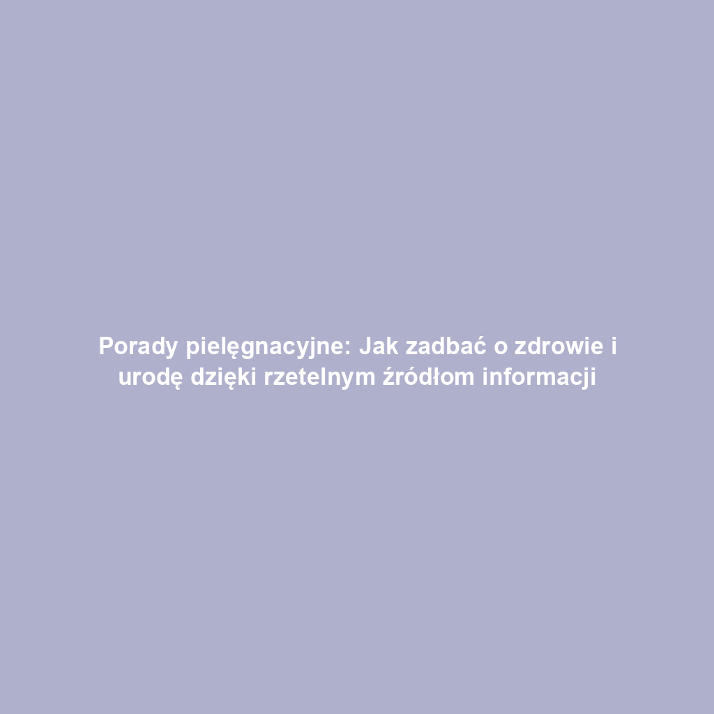 Porady pielęgnacyjne: Jak zadbać o zdrowie i urodę dzięki rzetelnym źródłom informacji