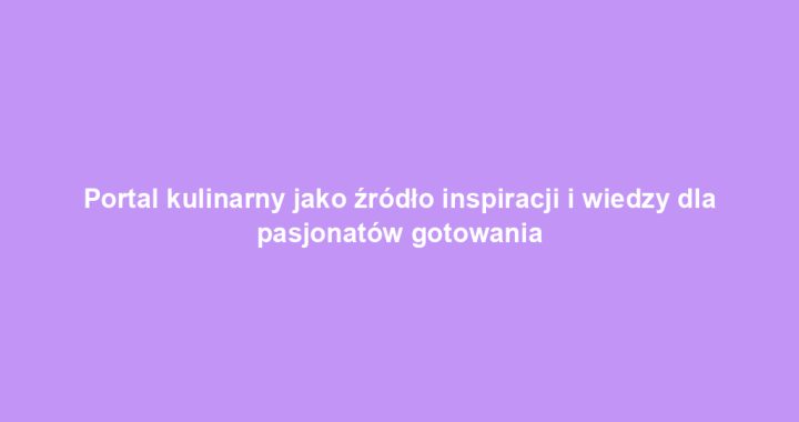 Portal kulinarny jako źródło inspiracji i wiedzy dla pasjonatów gotowania