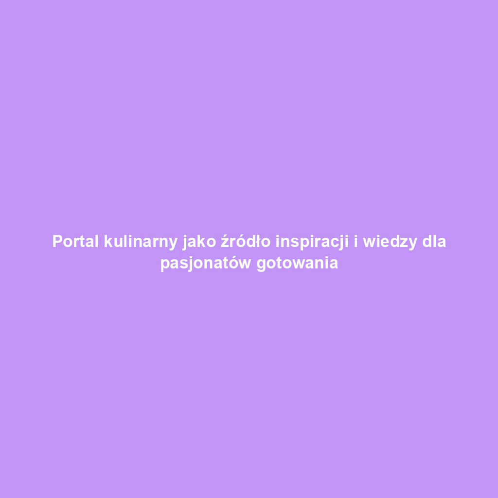 Portal kulinarny jako źródło inspiracji i wiedzy dla pasjonatów gotowania