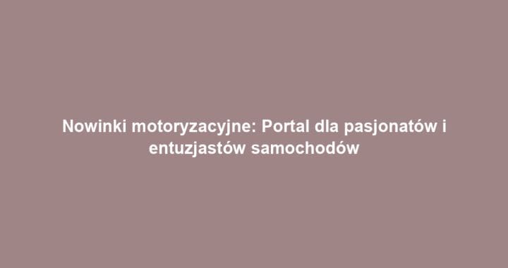 Nowinki motoryzacyjne: Portal dla pasjonatów i entuzjastów samochodów