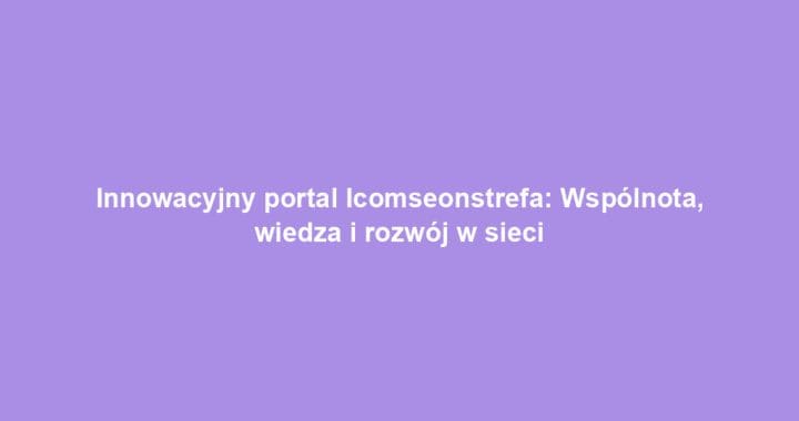 Innowacyjny portal Icomseonstrefa: Wspólnota, wiedza i rozwój w sieci